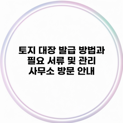 토지 대장 발급 방법과 필요 서류 및 관리 사무소 방문 안내